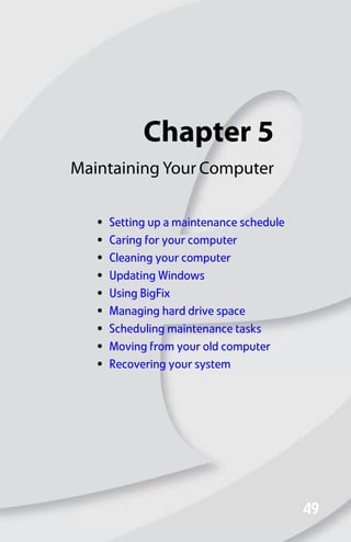 Chapter 5
49
49
Maintaining Your Computer
• Setting up a maintenance schedule
• Caring for your computer
• Cleaning your computer
• Updating Windows
• Using BigFix
• Managing hard drive space
• Scheduling maintenance tasks
• Moving from your old computer
• Recovering your system
8512008.book Page 49 Friday, December 8, 2006 5:36 PM
 