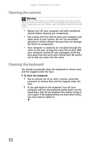 Chapter 5: Maintaining Your Computer
52
Cleaning the exterior
• Always turn off your computer and other peripheral
devices before cleaning any components.
• Use a damp, lint-free cloth to clean your computer and
other parts of your system. Do not use household
abrasive or solvent cleaners because they can damage
the finish on components.
• Your computer is cooled by air circulated through the
vents on the case, so keep the vents free of dust. With
your computer turned off and unplugged, brush the
dust away from the vents with a damp cloth. Be careful
not to drip any water into the vents.
Cleaning the keyboard
You should occasionally clean the keyboard to remove dust
and lint trapped under the keys.
To clean the keyboard:
1 Use an aerosol can of air with a narrow, straw-like
extension to remove dust and lint trapped under the
keys.
2 If you spill liquid on the keyboard, turn off your
computer and turn the keyboard upside down. Let the
liquid drain, then let the keyboard dry before trying to
use it again. If the keyboard does not work after it dries,
you may need to replace it.
Warning
When you shut down your computer, the power turns off, but some
electrical current still flows through it. To avoid possible injury from electrical
shock, unplug the power cord, modem cable, and network cable from the wall
outlets.
8512008.book Page 52 Friday, December 8, 2006 5:36 PM
 