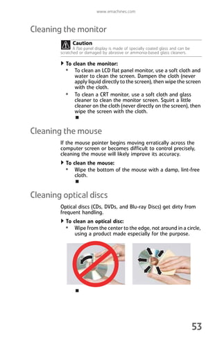 www.emachines.com
53
Cleaning the monitor
To clean the monitor:
• To clean an LCD flat panel monitor, use a soft cloth and
water to clean the screen. Dampen the cloth (never
apply liquid directly to the screen), then wipe the screen
with the cloth.
• To clean a CRT monitor, use a soft cloth and glass
cleaner to clean the monitor screen. Squirt a little
cleaner on the cloth (never directly on the screen), then
wipe the screen with the cloth.
Cleaning the mouse
If the mouse pointer begins moving erratically across the
computer screen or becomes difficult to control precisely,
cleaning the mouse will likely improve its accuracy.
To clean the mouse:
• Wipe the bottom of the mouse with a damp, lint-free
cloth.
Cleaning optical discs
Optical discs (CDs, DVDs, and Blu-ray Discs) get dirty from
frequent handling.
To clean an optical disc:
• Wipe from the center to the edge, not around in a circle,
using a product made especially for the purpose.
Caution
A flat-panel display is made of specially coated glass and can be
scratched or damaged by abrasive or ammonia-based glass cleaners.
8512008.book Page 53 Friday, December 8, 2006 5:36 PM
 