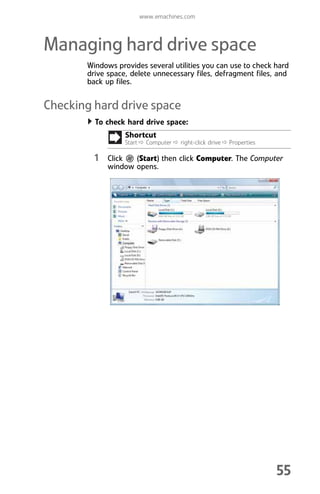 www.emachines.com
55
Managing hard drive space
Windows provides several utilities you can use to check hard
drive space, delete unnecessary files, defragment files, and
back up files.
Checking hard drive space
To check hard drive space:
1 Click (Start) then click Computer. The Computer
window opens.
Shortcut
Start Ö Computer Ö right-click drive Ö Properties
8512008.book Page 55 Friday, December 8, 2006 5:36 PM
 