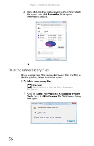 Chapter 5: Maintaining Your Computer
56
2 Right-click the drive that you want to check for available
file space, then click Properties. Drive space
information appears.
Deleting unnecessary files
Delete unnecessary files, such as temporary files and files in
the Recycle Bin, to free hard drive space.
To delete unnecessary files:
1 Click (Start), All Programs, Accessories, System
Tools, then click Disk Cleanup. The Disk Cleanup dialog
box opens.
Shortcut
Start Ö Computer Ö right-click drive Ö Properties Ö
Disk Cleanup
8512008.book Page 56 Friday, December 8, 2006 5:36 PM
 