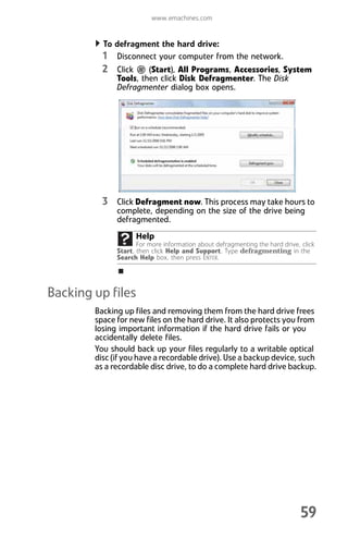 www.emachines.com
59
To defragment the hard drive:
1 Disconnect your computer from the network.
2 Click (Start), All Programs, Accessories, System
Tools, then click Disk Defragmenter. The Disk
Defragmenter dialog box opens.
3 Click Defragment now. This process may take hours to
complete, depending on the size of the drive being
defragmented.
Backing up files
Backing up files and removing them from the hard drive frees
space for new files on the hard drive. It also protects you from
losing important information if the hard drive fails or you
accidentally delete files.
You should back up your files regularly to a writable optical
disc (if you have a recordable drive). Use a backup device, such
as a recordable disc drive, to do a complete hard drive backup.
Help
For more information about defragmenting the hard drive, click
Start, then click Help and Support. Type defragmenting in the
Search Help box, then press ENTER.
8512008.book Page 59 Friday, December 8, 2006 5:36 PM
 