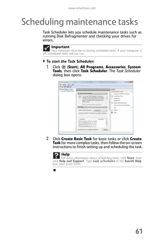 www.emachines.com
61
Scheduling maintenance tasks
Task Scheduler lets you schedule maintenance tasks such as
running Disk Defragmenter and checking your drives for
errors.
To start the Task Scheduler:
1 Click (Start), All Programs, Accessories, System
Tools, then click Task Scheduler. The Task Scheduler
dialog box opens.
2 Click Create Basic Task for basic tasks or click Create
Task for more complex tasks, then follow the on-screen
instructions to finish setting up and scheduling the task.
Important
Your computer must be on during scheduled tasks. If your computer is
off, scheduled tasks will not run.
Help
For more information about scheduling tasks, click Start, then
click Help and Support. Type task scheduler in the Search Help
box, then press ENTER.
8512008.book Page 61 Friday, December 8, 2006 5:36 PM
 