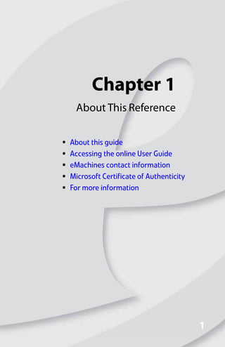 Chapter 1
1
1
About This Reference
• About this guide
• Accessing the online User Guide
• eMachines contact information
• Microsoft Certificate of Authenticity
• For more information
8512008.book Page 1 Friday, December 8, 2006 5:36 PM
 