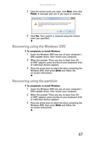 www.emachines.com
67
3 Click the restore point you want, click Next, then click
Finish. A message asks you if you want to continue.
4 Click Yes. Your system is restored using the restore
point you specified.
Recovering using the Windows DVD
To completely re-install Windows
1 Insert the Windows DVD into one of your computer’s
DVD-capable drives, then restart your computer.
2 When the prompt “Press any key to boot from CD
or DVD” appears, press any key on your keyboard. A list
of valid boot devices appears.
3 Press the arrow keys to select the drive containing the
Windows DVD, then press ENTER and follow the
on-screen instructions.
Recovering using the partition
To completely re-install Windows
1 Insert the Windows DVD into one of your computer’s
DVD-capable drives, then restart your computer.
2 When the prompt “Press any key to boot from CD
or DVD” appears, press any key on your keyboard. A list
of valid boot devices appears.
3 Press the arrow keys to select the drive containing the
Windows DVD, then press ENTER and follow the
on-screen instructions.
8512008.book Page 67 Friday, December 8, 2006 5:36 PM
 