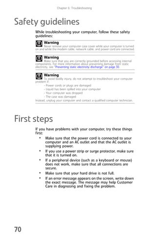 Chapter 6: Troubleshooting
70
Safety guidelines
While troubleshooting your computer, follow these safety
guidelines:
First steps
If you have problems with your computer, try these things
first:
• Make sure that the power cord is connected to your
computer and an AC outlet and that the AC outlet is
supplying power.
• If you use a power strip or surge protector, make sure
that it is turned on.
• If a peripheral device (such as a keyboard or mouse)
does not work, make sure that all connections are
secure.
• Make sure that your hard drive is not full.
• If an error message appears on the screen, write down
the exact message. The message may help Customer
Care in diagnosing and fixing the problem.
Warning
Never remove your computer case cover while your computer is turned
on and while the modem cable, network cable, and power cord are connected.
Warning
Make sure that you are correctly grounded before accessing internal
components. For more information about preventing damage from static
electricity, see “Preventing static electricity discharge” on page 30.
Warning
To avoid bodily injury, do not attempt to troubleshoot your computer
problem if:
- Power cords or plugs are damaged
- Liquid has been spilled into your computer
- Your computer was dropped
- The case was damaged
Instead, unplug your computer and contact a qualified computer technician.
8512008.book Page 70 Friday, December 8, 2006 5:36 PM
 