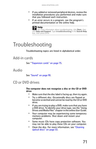 www.emachines.com
71
• If you added or removed peripheral devices, review the
installation procedures you performed and make sure
that you followed each instruction.
• If an error occurs in a program, see the program’s
printed documentation or the online help.
Troubleshooting
Troubleshooting topics are listed in alphabetical order.
Add-in cards
See ““Expansion cards” on page 75.
Audio
See “Sound” on page 90.
CD or DVD drives
The computer does not recognize a disc or the CD or DVD
drive
• Make sure that the disc label is facing up, then try again.
• Try a different disc. Occasionally discs are flawed or
become scratched and cannot be read by the CD or DVD
drive.
• If you are trying to play a DVD, make sure that you have
a DVD drive. To identify your drive type, see the “Using
Drives and Media Files” chapter in the online User Guide.
• Your computer may be experiencing some temporary
memory problems. Shut down and restart your
computer.
• Some music CDs have copy protection software. You
may not be able to play these CDs on your computer.
• Clean the disc. For more information, see “Cleaning
optical discs” on page 53.
Help
For more information about troubleshooting, click Start, then
click Help and Support. Type troubleshooting in the Search Help
box, then press ENTER.
8512008.book Page 71 Friday, December 8, 2006 5:36 PM
 