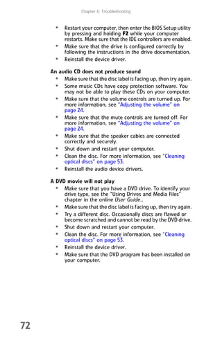 Chapter 6: Troubleshooting
72
• Restart your computer, then enter the BIOS Setup utility
by pressing and holding F2 while your computer
restarts. Make sure that the IDE controllers are enabled.
• Make sure that the drive is configured correctly by
following the instructions in the drive documentation.
• Reinstall the device driver.
An audio CD does not produce sound
• Make sure that the disc label is facing up, then try again.
• Some music CDs have copy protection software. You
may not be able to play these CDs on your computer.
• Make sure that the volume controls are turned up. For
more information, see “Adjusting the volume” on
page 24.
• Make sure that the mute controls are turned off. For
more information, see “Adjusting the volume” on
page 24.
• Make sure that the speaker cables are connected
correctly and securely.
• Shut down and restart your computer.
• Clean the disc. For more information, see “Cleaning
optical discs” on page 53.
• Reinstall the audio device drivers.
A DVD movie will not play
• Make sure that you have a DVD drive. To identify your
drive type, see the “Using Drives and Media Files”
chapter in the online User Guide..
• Make sure that the disc label is facing up, then try again.
• Try a different disc. Occasionally discs are flawed or
become scratched and cannot be read by the DVD drive.
• Shut down and restart your computer.
• Clean the disc. For more information, see “Cleaning
optical discs” on page 53.
• Reinstall the device driver.
• Make sure that the DVD program has been installed on
your computer.
8512008.book Page 72 Friday, December 8, 2006 5:36 PM
 