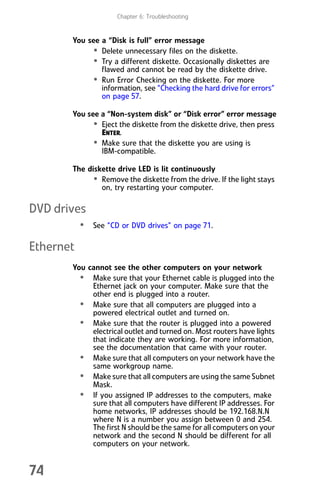 Chapter 6: Troubleshooting
74
You see a “Disk is full” error message
• Delete unnecessary files on the diskette.
• Try a different diskette. Occasionally diskettes are
flawed and cannot be read by the diskette drive.
• Run Error Checking on the diskette. For more
information, see “Checking the hard drive for errors”
on page 57.
You see a “Non-system disk” or “Disk error” error message
• Eject the diskette from the diskette drive, then press
ENTER.
• Make sure that the diskette you are using is
IBM-compatible.
The diskette drive LED is lit continuously
• Remove the diskette from the drive. If the light stays
on, try restarting your computer.
DVD drives
• See “CD or DVD drives” on page 71.
Ethernet
You cannot see the other computers on your network
• Make sure that your Ethernet cable is plugged into the
Ethernet jack on your computer. Make sure that the
other end is plugged into a router.
• Make sure that all computers are plugged into a
powered electrical outlet and turned on.
• Make sure that the router is plugged into a powered
electrical outlet and turned on. Most routers have lights
that indicate they are working. For more information,
see the documentation that came with your router.
• Make sure that all computers on your network have the
same workgroup name.
• Make sure that all computers are using the same Subnet
Mask.
• If you assigned IP addresses to the computers, make
sure that all computers have different IP addresses. For
home networks, IP addresses should be 192.168.N.N
where N is a number you assign between 0 and 254.
The first N should be the same for all computers on your
network and the second N should be different for all
computers on your network.
8512008.book Page 74 Friday, December 8, 2006 5:36 PM
 