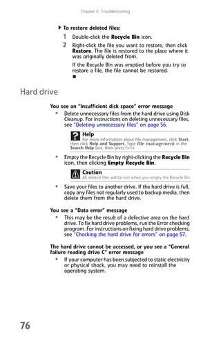 Chapter 6: Troubleshooting
76
To restore deleted files:
1 Double-click the Recycle Bin icon.
2 Right-click the file you want to restore, then click
Restore. The file is restored to the place where it
was originally deleted from.
If the Recycle Bin was emptied before you try to
restore a file, the file cannot be restored.
Hard drive
You see an “Insufficient disk space” error message
• Delete unnecessary files from the hard drive using Disk
Cleanup. For instructions on deleting unnecessary files,
see “Deleting unnecessary files” on page 56.
• Empty the Recycle Bin by right-clicking the Recycle Bin
icon, then clicking Empty Recycle Bin.
• Save your files to another drive. If the hard drive is full,
copy any files not regularly used to backup media, then
delete them from the hard drive.
You see a “Data error” message
• This may be the result of a defective area on the hard
drive. To fix hard drive problems, run the Error checking
program. For instructions on fixing hard drive problems,
see “Checking the hard drive for errors” on page 57.
The hard drive cannot be accessed, or you see a “General
failure reading drive C” error message
• If your computer has been subjected to static electricity
or physical shock, you may need to reinstall the
operating system.
Help
For more information about file management, click Start,
then click Help and Support. Type file management in the
Search Help box, then press ENTER.
Caution
All deleted files will be lost when you empty the Recycle Bin.
8512008.book Page 76 Friday, December 8, 2006 5:36 PM
 