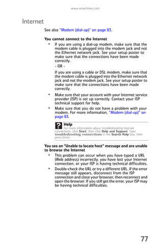 www.emachines.com
77
Internet
See also “Modem (dial-up)” on page 83.
You cannot connect to the Internet
• If you are using a dial-up modem, make sure that the
modem cable is plugged into the modem jack and not
the Ethernet network jack. See your setup poster to
make sure that the connections have been made
correctly.
- OR -
If you are using a cable or DSL modem, make sure that
the modem cable is plugged into the Ethernet network
jack and not the modem jack. See your setup poster to
make sure that the connections have been made
correctly.
• Make sure that your account with your Internet service
provider (ISP) is set up correctly. Contact your ISP
technical support for help.
• Make sure that you do not have a problem with your
modem. For more information, “Modem (dial-up)” on
page 83.
You see an “Unable to locate host” message and are unable
to browse the Internet
• This problem can occur when you have typed a URL
(Web address) incorrectly, you have lost your Internet
connection, or your ISP is having technical difficulties.
• Double-check the URL or try a different URL. If the error
message still appears, disconnect from the ISP
connection and close your browser, then reconnect and
open the browser. If you still get the error, your ISP may
be having technical difficulties.
Help
For more information about troubleshooting Internet
connections, click Start, then click Help and Support. Type
troubleshooting connections in the Search Help box, then
press ENTER.
8512008.book Page 77 Friday, December 8, 2006 5:36 PM
 