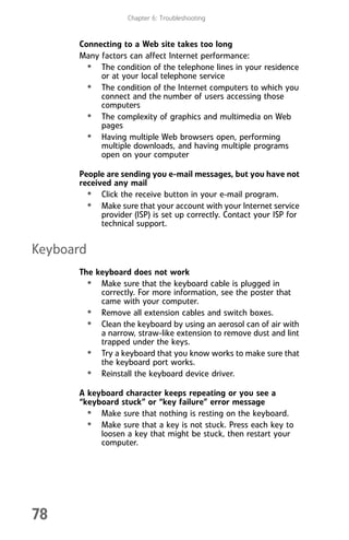 Chapter 6: Troubleshooting
78
Connecting to a Web site takes too long
Many factors can affect Internet performance:
• The condition of the telephone lines in your residence
or at your local telephone service
• The condition of the Internet computers to which you
connect and the number of users accessing those
computers
• The complexity of graphics and multimedia on Web
pages
• Having multiple Web browsers open, performing
multiple downloads, and having multiple programs
open on your computer
People are sending you e-mail messages, but you have not
received any mail
• Click the receive button in your e-mail program.
• Make sure that your account with your Internet service
provider (ISP) is set up correctly. Contact your ISP for
technical support.
Keyboard
The keyboard does not work
• Make sure that the keyboard cable is plugged in
correctly. For more information, see the poster that
came with your computer.
• Remove all extension cables and switch boxes.
• Clean the keyboard by using an aerosol can of air with
a narrow, straw-like extension to remove dust and lint
trapped under the keys.
• Try a keyboard that you know works to make sure that
the keyboard port works.
• Reinstall the keyboard device driver.
A keyboard character keeps repeating or you see a
“keyboard stuck” or “key failure” error message
• Make sure that nothing is resting on the keyboard.
• Make sure that a key is not stuck. Press each key to
loosen a key that might be stuck, then restart your
computer.
8512008.book Page 78 Friday, December 8, 2006 5:36 PM
 
