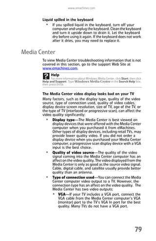 www.emachines.com
79
Liquid spilled in the keyboard
• If you spilled liquid in the keyboard, turn off your
computer and unplug the keyboard. Clean the keyboard
and turn it upside down to drain it. Let the keyboard
dry before using it again. If the keyboard does not work
after it dries, you may need to replace it.
Media Center
To view Media Center troubleshooting information that is not
covered in this section, go to the support Web Site at
www.emachines.com.
The Media Center video display looks bad on your TV
Many factors, such as the display type, quality of the video
source, type of connection used, quality of video cables,
display device screen resolution, size of TV, age of the TV, or
the type of TV (interlaced or progressive scan), can affect the
video quality significantly:
• Display type—The Media Center is best viewed on
display devices that were offered with the Media Center
computer when you purchased it from eMachines.
Other types of display devices, including retail TVs, may
provide lower quality video. If you did not order a
display device when you purchased your Media Center
computer, a progressive scan display device with a VGA
input is the best choice.
• Quality of video source—The quality of the video
signal coming into the Media Center computer has an
affect on the video quality. The video displayed from the
Media Center is only as good as the source video signal.
Cable, digital cable, and satellite usually provide better
quality than an antenna.
• Type of connection used—You can connect the Media
Center computer video output to a TV. However, the
connection type has an affect on the video quality. The
Media Center has two video outputs:
• VGA—If your TV includes a VGA port, connect the
VGA cable from the Media Center computer’s VGA
(monitor) port to the TV’s VGA In port for the best
quality. Many TVs do not have a VGA port.
Help
For more information about Windows Media Center, click Start, then click
Help and Support. Type Windows Media Center in the Search Help box,
then press ENTER.
8512008.book Page 79 Friday, December 8, 2006 5:36 PM
 