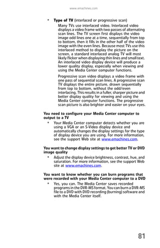 www.emachines.com
81
• Type of TV (interlaced or progressive scan)
Many TVs use interlaced video. Interlaced video
displays a video frame with two passes of alternating
scan lines. The TV screen first displays the video
image odd lines one at a time, sequentially from top
to bottom, then it fills in the other half of the video
image with the even lines. Because most TVs use this
interlaced method to display the picture on the
screen, a standard interlaced analog TV will most
likely flicker when displaying thin lines and small text.
An interlaced video display device will produce a
lower quality display, especially when viewing and
using the Media Center computer functions.
Progressive scan video displays a video frame with
one pass of sequential scan lines. A progressive scan
TV displays the entire picture, drawn sequentially
from top to bottom, without the odd/even
interlacing. This results in a fuller, sharper picture and
better display quality for viewing and using the
Media Center computer functions. The progressive
scan picture is also brighter and easier on your eyes.
You need to configure your Media Center computer to
output to a TV
• Your Media Center computer detects whether you are
using a VGA or an S-Video display device and
automatically changes the display settings for the type
of display device you are using. For more information,
see the support Web site at www.emachines.com.
You want to change display settings to get better TV or DVD
image quality
• Adjust the display device brightness, contrast, hue, and
saturation. For more information, see the support Web
site at www.emachines.com.
You want to know whether you can burn programs that
were recorded with your Media Center computer to a DVD
• Yes, you can. The Media Center saves recorded
programs in the DVR-MS format. You can burn a DVR-MS
file to a DVD with DVD recording (burning) software and
with the Media Center itself.
8512008.book Page 81 Friday, December 8, 2006 5:36 PM
 