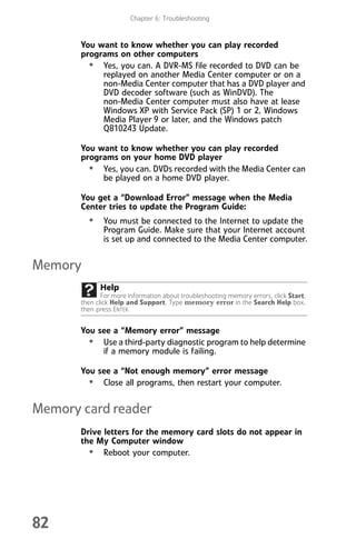 Chapter 6: Troubleshooting
82
You want to know whether you can play recorded
programs on other computers
• Yes, you can. A DVR-MS file recorded to DVD can be
replayed on another Media Center computer or on a
non-Media Center computer that has a DVD player and
DVD decoder software (such as WinDVD). The
non-Media Center computer must also have at lease
Windows XP with Service Pack (SP) 1 or 2, Windows
Media Player 9 or later, and the Windows patch
Q810243 Update.
You want to know whether you can play recorded
programs on your home DVD player
• Yes, you can. DVDs recorded with the Media Center can
be played on a home DVD player.
You get a “Download Error” message when the Media
Center tries to update the Program Guide:
• You must be connected to the Internet to update the
Program Guide. Make sure that your Internet account
is set up and connected to the Media Center computer.
Memory
You see a “Memory error” message
• Use a third-party diagnostic program to help determine
if a memory module is failing.
You see a “Not enough memory” error message
• Close all programs, then restart your computer.
Memory card reader
Drive letters for the memory card slots do not appear in
the My Computer window
• Reboot your computer.
Help
For more information about troubleshooting memory errors, click Start,
then click Help and Support. Type memory error in the Search Help box,
then press ENTER.
8512008.book Page 82 Friday, December 8, 2006 5:36 PM
 