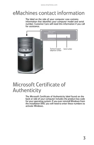 www.emachines.com
3
eMachines contact information
The label on the side of your computer case contains
information that identifies your computer model and serial
number. Customer Care will need this information if you call
for assistance.
Microsoft Certificate of
Authenticity
The Microsoft Certificate of Authenticity label found on the
back or side of your computer includes the product key code
for your operating system. If you ever reinstall Windows from
the installation DVD, you will need to enter these numbers to
activate Windows.
Serial number
Technical Support
telephone number
8512008.book Page 3 Friday, December 8, 2006 5:36 PM
 