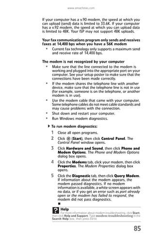 www.emachines.com
85
If your computer has a v.90 modem, the speed at which you
can upload (send) data is limited to 33.6K. If your computer
has a v.92 modem, the speed at which you can upload data
is limited to 48K. Your ISP may not support 48K uploads.
Your fax communications program only sends and receives
faxes at 14,400 bps when you have a 56K modem
• Current fax technology only supports a maximum send
and receive rate of 14,400 bps.
The modem is not recognized by your computer
• Make sure that the line connected to the modem is
working and plugged into the appropriate port on your
computer. See your setup poster to make sure that the
connections have been made correctly.
• If the modem shares the telephone line with another
device, make sure that the telephone line is not in use
(for example, someone is on the telephone, or another
modem is in use).
• Use the modem cable that came with your computer.
Some telephone cables do not meet cable standards and
may cause problems with the connection.
• Shut down and restart your computer.
• Run Windows modem diagnostics.
To run modem diagnostics:
1 Close all open programs.
2 Click (Start), then click Control Panel. The
Control Panel window opens.
3 Click Hardware and Sound, then click Phone and
Modem Options. The Phone and Modem Options
dialog box opens.
4 Click the Modems tab, click your modem, then click
Properties. The Modem Properties dialog box
opens.
5 Click the Diagnostic tab, then click Query Modem.
If information about the modem appears, the
modem passed diagnostics. If no modem
information is available, a white screen appears with
no data, or if you get an error such as port already
open or the modem has failed to respond, the
modem did not pass diagnostics.
Help
For more information about modem troubleshooting, click Start,
then click Help and Support. Type modem troubleshooting in the
Search Help box, then press ENTER.
8512008.book Page 85 Friday, December 8, 2006 5:36 PM
 