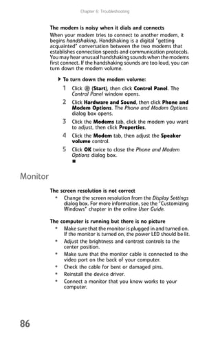 Chapter 6: Troubleshooting
86
The modem is noisy when it dials and connects
When your modem tries to connect to another modem, it
begins handshaking. Handshaking is a digital “getting
acquainted” conversation between the two modems that
establishes connection speeds and communication protocols.
You may hear unusual handshaking sounds when the modems
first connect. If the handshaking sounds are too loud, you can
turn down the modem volume.
To turn down the modem volume:
1 Click (Start), then click Control Panel. The
Control Panel window opens.
2 Click Hardware and Sound, then click Phone and
Modem Options. The Phone and Modem Options
dialog box opens.
3 Click the Modems tab, click the modem you want
to adjust, then click Properties.
4 Click the Modem tab, then adjust the Speaker
volume control.
5 Click OK twice to close the Phone and Modem
Options dialog box.
Monitor
The screen resolution is not correct
• Change the screen resolution from the Display Settings
dialog box. For more information, see the “Customizing
Windows” chapter in the online User Guide.
The computer is running but there is no picture
• Make sure that the monitor is plugged in and turned on.
If the monitor is turned on, the power LED should be lit.
• Adjust the brightness and contrast controls to the
center position.
• Make sure that the monitor cable is connected to the
video port on the back of your computer.
• Check the cable for bent or damaged pins.
• Reinstall the device driver.
• Connect a monitor that you know works to your
computer.
8512008.book Page 86 Friday, December 8, 2006 5:36 PM
 
