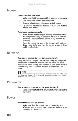 Chapter 6: Troubleshooting
88
Mouse
The mouse does not work
• Make sure that the mouse cable is plugged in correctly.
• Shut down and restart your computer.
• Remove all extension cables and switch boxes.
• Try a mouse you know is working to make sure that the
mouse port works.
The mouse works erratically
• If the mouse pointer begins moving erratically across
the computer display or becomes difficult to control
precisely, cleaning the mouse will likely improve its
accuracy.
• Clean the mouse by wiping the bottom with a clean,
damp cloth. Make sure that the optical sensor is clean
and free of debris.
Networks
You cannot connect to your company network
Every network is unique. Contact your company computer
department or network administrator for help. For more
information about setting up a network in your home, see the
“Networking Your Computer” chapter in the online User
Guide.
Passwords
Your computer does not accept your password
• Make sure that CAPS LOCK is turned off, then retype the
password.
Power
Your computer will not turn on
• Make sure that the power cord is connected to an
AC power source and to your computer, and that your
computer is turned on.
Help
For more information about network troubleshooting, click Start, then
click Help and Support. Type network troubleshooting in the Search
Help box, then press ENTER.
8512008.book Page 88 Friday, December 8, 2006 5:36 PM
 