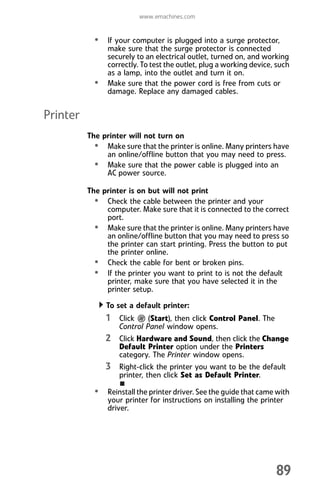 www.emachines.com
89
• If your computer is plugged into a surge protector,
make sure that the surge protector is connected
securely to an electrical outlet, turned on, and working
correctly. To test the outlet, plug a working device, such
as a lamp, into the outlet and turn it on.
• Make sure that the power cord is free from cuts or
damage. Replace any damaged cables.
Printer
The printer will not turn on
• Make sure that the printer is online. Many printers have
an online/offline button that you may need to press.
• Make sure that the power cable is plugged into an
AC power source.
The printer is on but will not print
• Check the cable between the printer and your
computer. Make sure that it is connected to the correct
port.
• Make sure that the printer is online. Many printers have
an online/offline button that you may need to press so
the printer can start printing. Press the button to put
the printer online.
• Check the cable for bent or broken pins.
• If the printer you want to print to is not the default
printer, make sure that you have selected it in the
printer setup.
To set a default printer:
1 Click (Start), then click Control Panel. The
Control Panel window opens.
2 Click Hardware and Sound, then click the Change
Default Printer option under the Printers
category. The Printer window opens.
3 Right-click the printer you want to be the default
printer, then click Set as Default Printer.
• Reinstall the printer driver. See the guide that came with
your printer for instructions on installing the printer
driver.
8512008.book Page 89 Friday, December 8, 2006 5:36 PM
 