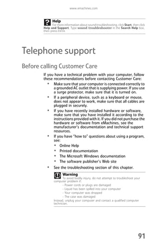 www.emachines.com
91
Telephone support
Before calling Customer Care
If you have a technical problem with your computer, follow
these recommendations before contacting Customer Care:
• Make sure that your computer is connected correctly to
a grounded AC outlet that is supplying power. If you use
a surge protector, make sure that it is turned on.
• If a peripheral device, such as a keyboard or mouse,
does not appear to work, make sure that all cables are
plugged in securely.
• If you have recently installed hardware or software,
make sure that you have installed it according to the
instructions provided with it. If you did not purchase the
hardware or software from eMachines, see the
manufacturer’s documentation and technical support
resources.
• If you have “how to” questions about using a program,
see:
• Online Help
• Printed documentation
• The Microsoft Windows documentation
• The software publisher’s Web site
• See the troubleshooting section of this chapter.
Help
For more information about sound troubleshooting, click Start, then click
Help and Support. Type sound troubleshooter in the Search Help box,
then press ENTER.
Warning
To avoid bodily injury, do not attempt to troubleshoot your
computer problem if:
- Power cords or plugs are damaged
- Liquid has been spilled into your computer
- Your computer was dropped
- The case was damaged
Instead, unplug your computer and contact a qualified computer
technician.
8512008.book Page 91 Friday, December 8, 2006 5:36 PM
 