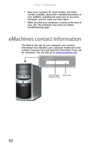 Chapter 6: Troubleshooting
92
• Have your customer ID, serial number, and order
number available, along with a detailed description of
your problem, including the exact text of any error
messages, and the steps you have taken.
• Make sure that your computer is nearby at the time of
your call. The technician may have you follow
troubleshooting steps.
eMachines contact information
The label on the side of your computer case contains
information that identifies your computer model and serial
number. Customer Care will need this information if you call
for assistance. You can also go to www.emachines.com.
Serial number
Technical Support
telephone number
8512008.book Page 92 Friday, December 8, 2006 5:36 PM
 