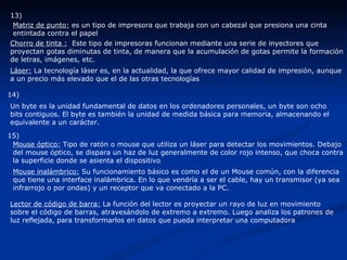 13)   Matriz de punto:  es un tipo de impresora que trabaja con un cabezal que presiona una cinta entintada contra el papel  Chorro de tinta :   Este tipo de impresoras funcionan mediante una serie de inyectores que proyectan gotas diminutas de tinta, de manera que la acumulación de gotas permite la formación de letras, imágenes, etc.  Láser:  La tecnología láser es, en la actualidad, la que ofrece mayor calidad de impresión, aunque a un precio más elevado que el de las otras tecnologías  14)   Un byte es la unidad fundamental de datos en los ordenadores personales, un byte son ocho bits contiguos. El byte es también la unidad de medida básica para memoria, almacenando el equivalente a un carácter.  15)   Mouse óptico:  Tipo de ratón o mouse que utiliza un láser para detectar los movimientos. Debajo del mouse óptico, se dispara un haz de luz generalmente de color rojo intenso, que choca contra la superficie donde se asienta el dispositivo . Mouse inalámbrico:  Su funcionamiento básico es como el de un Mouse común, con la diferencia que tiene una interface inalámbrica. En lo que vendría a ser el cable, hay un transmisor (ya sea infrarrojo o por ondas) y un receptor que va conectado a la PC. Lector de código de barra:  La función del lector es proyectar un rayo de luz en movimiento sobre el código de barras, atravesándolo de extremo a extremo. Luego analiza los patrones de luz reflejada, para transformarlos en datos que pueda interpretar una computadora  