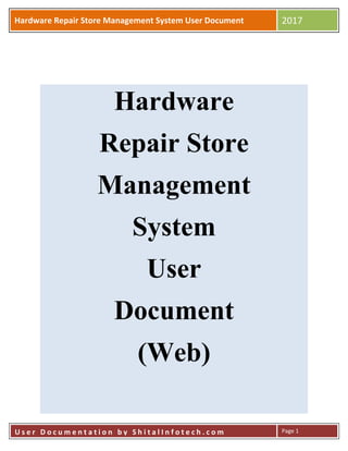 Hardware Repair Store Management System User Document 2017
U s e r D o c u m e n t a t i o n b y S h i t a l I n f o t e c h . c o m Page 1
Hardware
Repair Store
Management
System
User
Document
(Web)
 