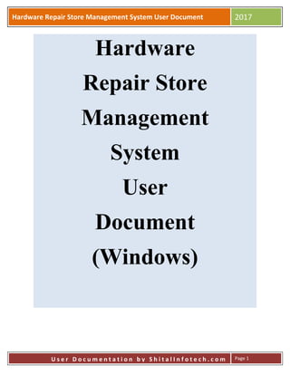 Hardware Repair Store Management System User Document 2017
U s e r D o c u m e n t a t i o n b y S h i t a l I n f o t e c h . c o m Page 1
Hardware
Repair Store
Management
System
User
Document
(Windows)
 