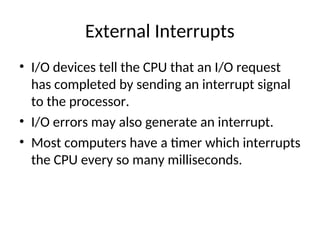 External Interrupts
• I/O devices tell the CPU that an I/O request
has completed by sending an interrupt signal
to the processor.
• I/O errors may also generate an interrupt.
• Most computers have a timer which interrupts
the CPU every so many milliseconds.
 