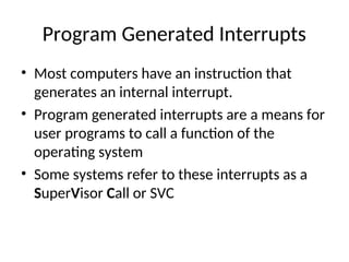 Program Generated Interrupts
• Most computers have an instruction that
generates an internal interrupt.
• Program generated interrupts are a means for
user programs to call a function of the
operating system
• Some systems refer to these interrupts as a
SuperVisor Call or SVC
 
