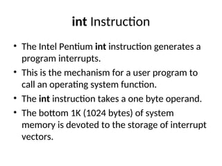 int Instruction
• The Intel Pentium int instruction generates a
program interrupts.
• This is the mechanism for a user program to
call an operating system function.
• The int instruction takes a one byte operand.
• The bottom 1K (1024 bytes) of system
memory is devoted to the storage of interrupt
vectors.
 