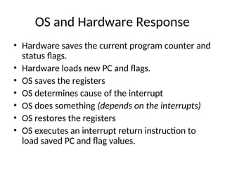 OS and Hardware Response
• Hardware saves the current program counter and
status flags.
• Hardware loads new PC and flags.
• OS saves the registers
• OS determines cause of the interrupt
• OS does something (depends on the interrupts)
• OS restores the registers
• OS executes an interrupt return instruction to
load saved PC and flag values.
 