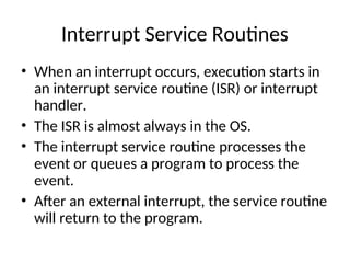 Interrupt Service Routines
• When an interrupt occurs, execution starts in
an interrupt service routine (ISR) or interrupt
handler.
• The ISR is almost always in the OS.
• The interrupt service routine processes the
event or queues a program to process the
event.
• After an external interrupt, the service routine
will return to the program.
 