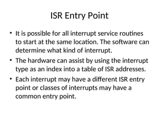 ISR Entry Point
• It is possible for all interrupt service routines
to start at the same location. The software can
determine what kind of interrupt.
• The hardware can assist by using the interrupt
type as an index into a table of ISR addresses.
• Each interrupt may have a different ISR entry
point or classes of interrupts may have a
common entry point.
 