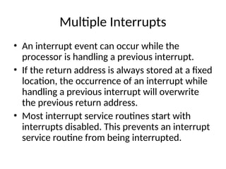 Multiple Interrupts
• An interrupt event can occur while the
processor is handling a previous interrupt.
• If the return address is always stored at a fixed
location, the occurrence of an interrupt while
handling a previous interrupt will overwrite
the previous return address.
• Most interrupt service routines start with
interrupts disabled. This prevents an interrupt
service routine from being interrupted.
 
