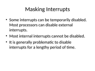 Masking Interrupts
• Some interrupts can be temporarily disabled.
Most processors can disable external
interrupts.
• Most internal interrupts cannot be disabled.
• It is generally problematic to disable
interrupts for a lengthy period of time.
 