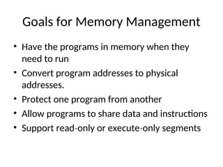 Goals for Memory Management
• Have the programs in memory when they
need to run
• Convert program addresses to physical
addresses.
• Protect one program from another
• Allow programs to share data and instructions
• Support read only or execute only segments
‐ ‐
 