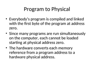 Program to Physical
• Everybody’s program is compiled and linked
with the first byte of the program at address
zero.
• Since many programs are run simultaneously
on the computer, each cannot be loaded
starting at physical address zero.
• The hardware converts each memory
reference from a program address to a
hardware physical address.
 