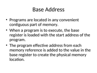 Base Address
• Programs are located in any convenient
contiguous part of memory.
• When a program is to execute, the base
register is loaded with the start address of the
program.
• The program effective address from each
memory reference is added to the value in the
base register to create the physical memory
location.
 