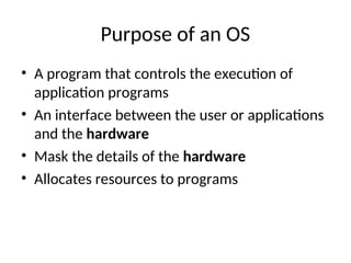 Purpose of an OS
• A program that controls the execution of
application programs
• An interface between the user or applications
and the hardware
• Mask the details of the hardware
• Allocates resources to programs
 