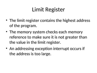 Limit Register
• The limit register contains the highest address
of the program.
• The memory system checks each memory
reference to make sure it is not greater than
the value in the limit register.
• An addressing exception interrupt occurs if
the address is too large.
 