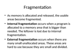 Fragmentation
• As memory is allocated and released, the usable
areas become fragmented.
• Internal fragmentation occurs when a program is
allocated to a memory area that is bigger than
needed. The leftover is lost due to internal
fragmentation.
• External fragmentation occurs when there are
many small unallocated areas. These areas are
hard to use because they are small and divided.
 