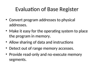 Evaluation of Base Register
• Convert program addresses to physical
addresses.
• Make it easy for the operating system to place
the program in memory.
• Allow sharing of data and instructions
• Detect out of range memory accesses.
• Provide read only and no execute memory
‐ ‐
segments.
 