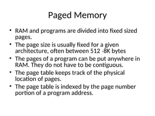 Paged Memory
• RAM and programs are divided into fixed sized
pages.
• The page size is usually fixed for a given
architecture, often between 512 8K bytes
‐
• The pages of a program can be put anywhere in
RAM. They do not have to be contiguous.
• The page table keeps track of the physical
location of pages.
• The page table is indexed by the page number
portion of a program address.
 