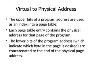 Virtual to Physical Address
• The upper bits of a program address are used
as an index into a page table.
• Each page table entry contains the physical
address for that page of the program.
• The lower bits of the program address (which
indicate which byte in the page is desired) are
concatenated to the end of the physical page
address.
 