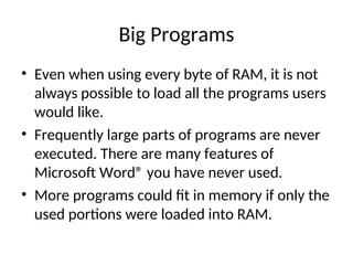 Big Programs
• Even when using every byte of RAM, it is not
always possible to load all the programs users
would like.
• Frequently large parts of programs are never
executed. There are many features of
Microsoft Word® you have never used.
• More programs could fit in memory if only the
used portions were loaded into RAM.
 