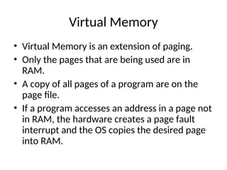 Virtual Memory
• Virtual Memory is an extension of paging.
• Only the pages that are being used are in
RAM.
• A copy of all pages of a program are on the
page file.
• If a program accesses an address in a page not
in RAM, the hardware creates a page fault
interrupt and the OS copies the desired page
into RAM.
 