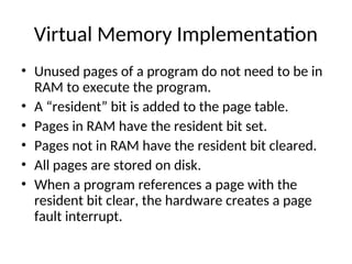 Virtual Memory Implementation
• Unused pages of a program do not need to be in
RAM to execute the program.
• A “resident” bit is added to the page table.
• Pages in RAM have the resident bit set.
• Pages not in RAM have the resident bit cleared.
• All pages are stored on disk.
• When a program references a page with the
resident bit clear, the hardware creates a page
fault interrupt.
 