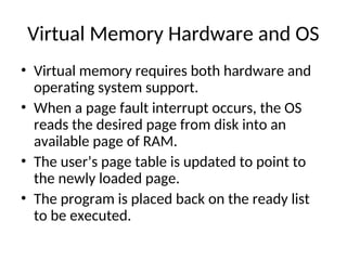 Virtual Memory Hardware and OS
• Virtual memory requires both hardware and
operating system support.
• When a page fault interrupt occurs, the OS
reads the desired page from disk into an
available page of RAM.
• The user’s page table is updated to point to
the newly loaded page.
• The program is placed back on the ready list
to be executed.
 